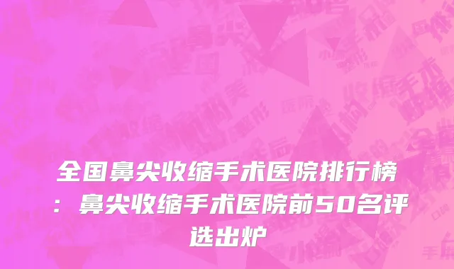 全国鼻尖收缩手术医院排行榜：鼻尖收缩手术医院前50名评选出炉