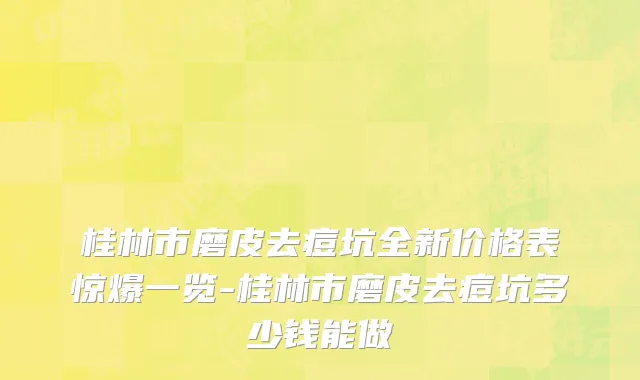 桂林市磨皮去痘坑全新价格表惊爆一览-桂林市磨皮去痘坑多少钱能做