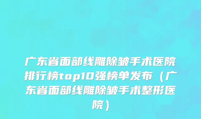 广东省面部线雕除皱手术医院排行榜top10强榜单发布（广东省面部线雕除皱手术整形医院）