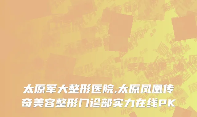 太原军大整形医院,太原凤凰传奇美容整形门诊部实力在线PK