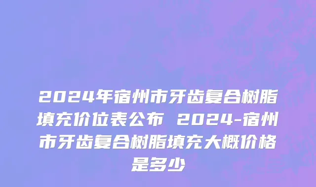 2024年宿州市牙齿复合树脂填充价位表公布 2024-宿州市牙齿复合树脂填充大概价格是多少