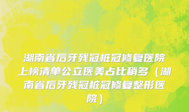 湖南省后牙残冠桩冠修复医院上榜清单公立医美占比稍多（湖南省后牙残冠桩冠修复整形医院）