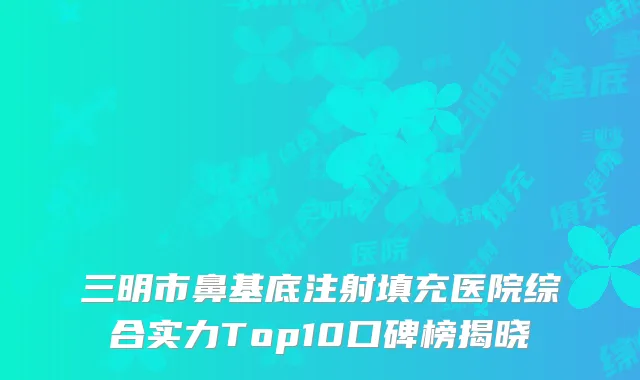 三明市鼻基底注射填充医院综合实力Top10口碑榜揭晓