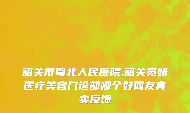 韶关市粤北人民医院,韶关觅妍医疗美容门诊部哪个好网友真实反馈