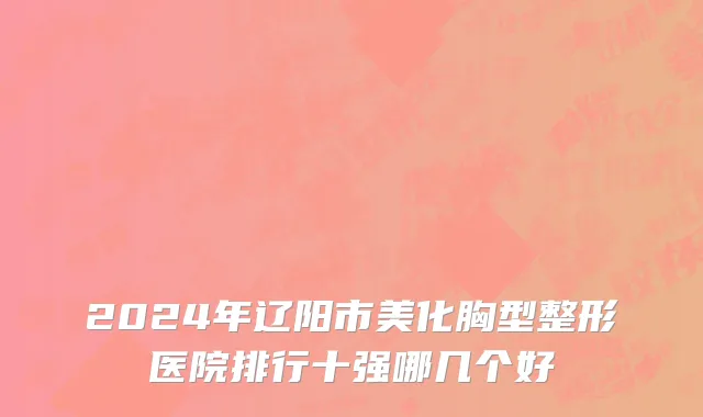 2024年辽阳市美化胸型整形医院排行十强哪几个好