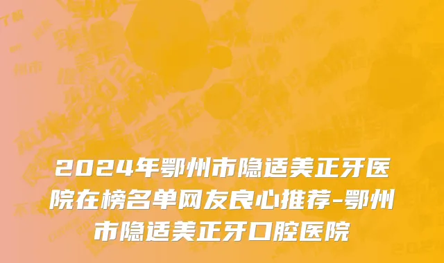 2024年鄂州市隐适美正牙医院在榜名单网友良心推荐-鄂州市隐适美正牙口腔医院