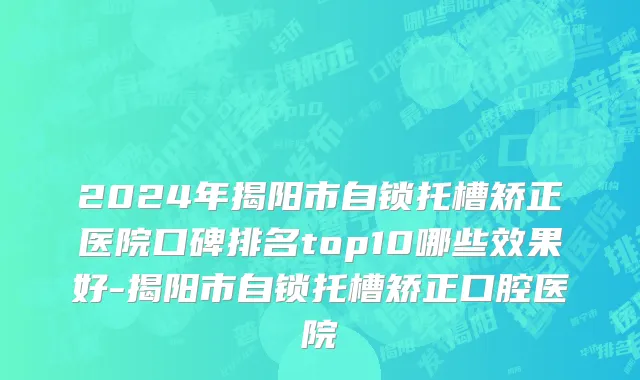2024年揭阳市自锁托槽矫正医院口碑排名top10哪些效果好-揭阳市自锁托槽矫正口腔医院
