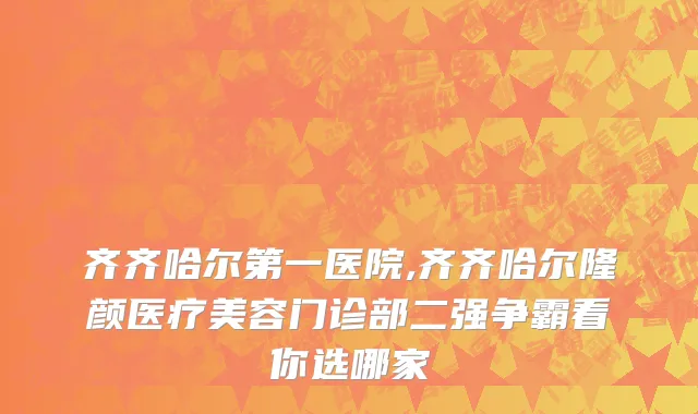 齐齐哈尔第一医院,齐齐哈尔隆颜医疗美容门诊部二强争霸看你选哪家