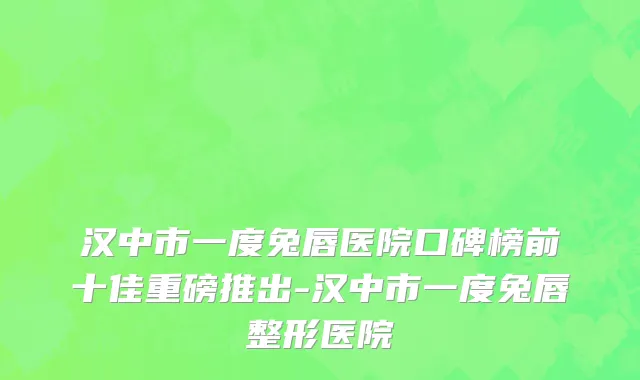 汉中市一度兔唇医院口碑榜前十佳重磅推出-汉中市一度兔唇整形医院
