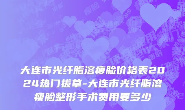 大连市光纤脂溶瘦脸价格表2024热门拔草-大连市光纤脂溶瘦脸整形手术费用要多少