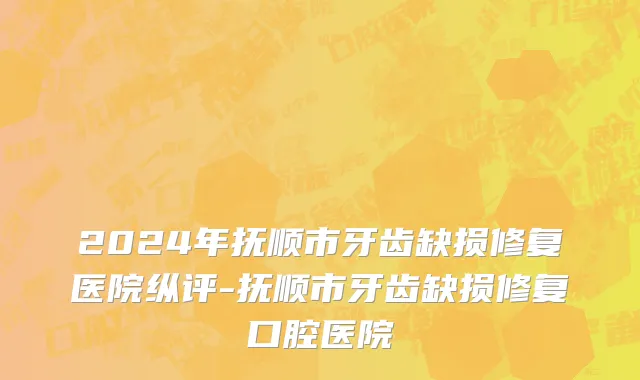 2024年抚顺市牙齿缺损修复医院纵评-抚顺市牙齿缺损修复口腔医院