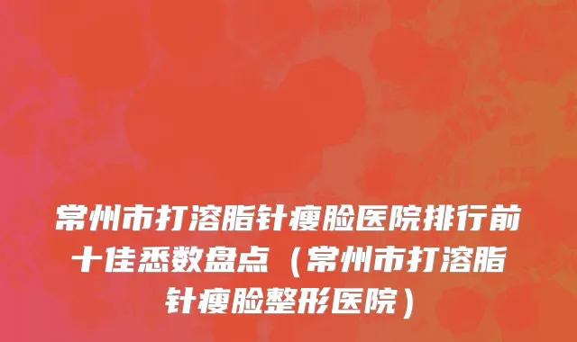 常州市打溶脂针瘦脸医院排行前十佳悉数盘点（常州市打溶脂针瘦脸整形医院）