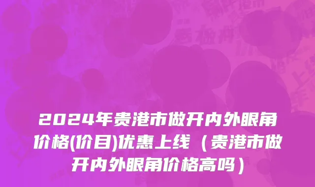 2024年贵港市做开内外眼角价格(价目)优惠上线（贵港市做开内外眼角价格高吗）