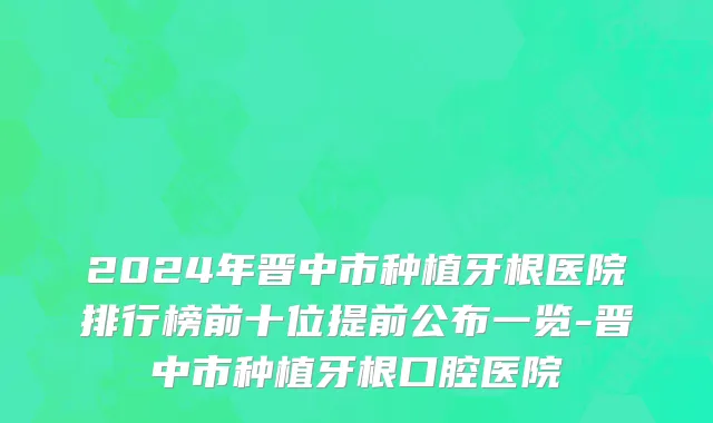 2024年晋中市种植牙根医院排行榜前十位提前公布一览-晋中市种植牙根口腔医院