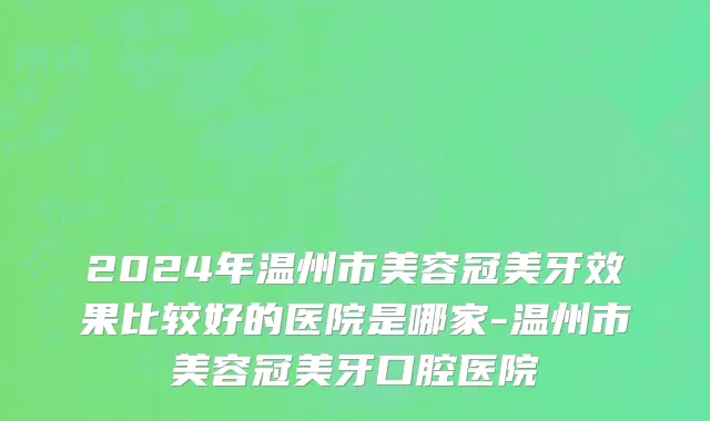 2024年温州市美容冠美牙效果比较好的医院是哪家-温州市美容冠美牙口腔医院