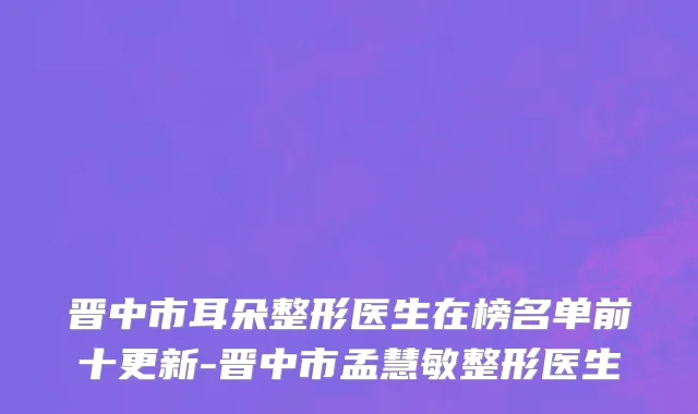 晋中市耳朵整形医生在榜名单前十更新-晋中市孟慧敏整形医生