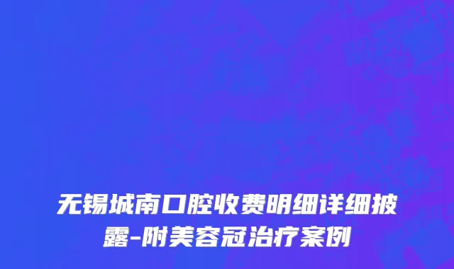 无锡城南口腔收费明细详细披露-附美容冠治疗案例