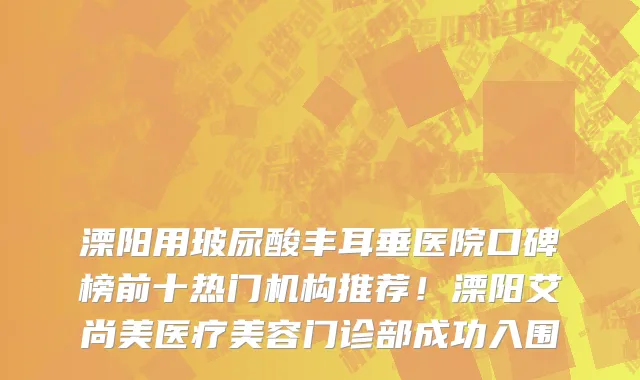 溧阳用玻尿酸丰耳垂医院口碑榜前十热门机构推荐!溧阳艾尚美医疗美容门诊部成功入围