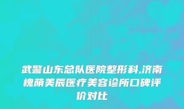 武警山东总队医院整形科,济南槐荫美辰医疗美容诊所口碑评价对比