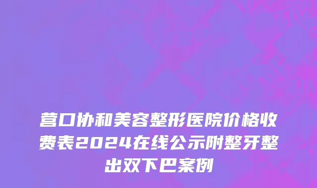 营口协和美容整形医院价格收费表2024在线公示附整牙整出双下巴案例