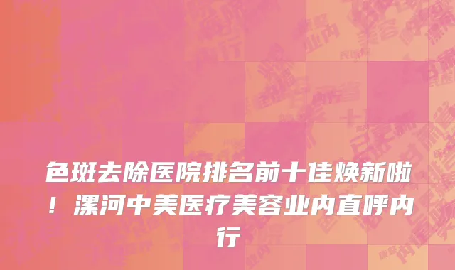 色斑去除医院排名前十佳焕新啦!漯河中美医疗美容业内直呼内行