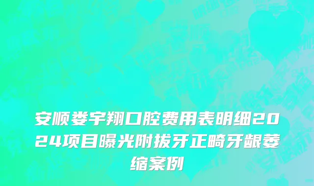 安顺娄宇翔口腔费用表明细2024项目曝光附拔牙正畸牙龈萎缩案例
