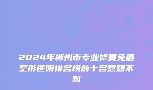 2024年郴州市专业修复兔唇整形医院排名榜前十名意想不到