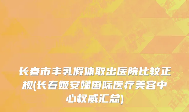 长春市丰乳假体取出医院比较正规(长春姬安娣国际医疗美容中心权威汇总)