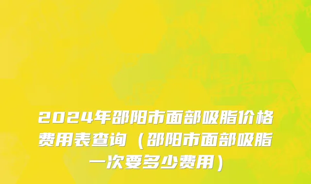 2024年邵阳市面部吸脂价格费用表查询（邵阳市面部吸脂一次要多少费用）