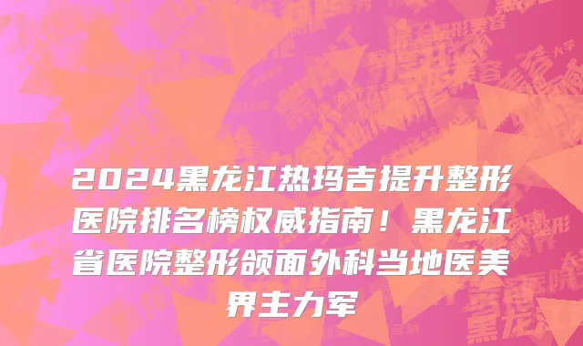 2024黑龙江热玛吉提升整形医院排名榜权威指南!黑龙江省医院整形颌面外科当地医美界主力军