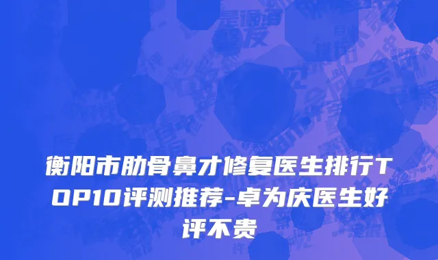 衡阳市肋骨鼻才修复医生排行TOP10评测推荐-卓为庆医生好评不贵