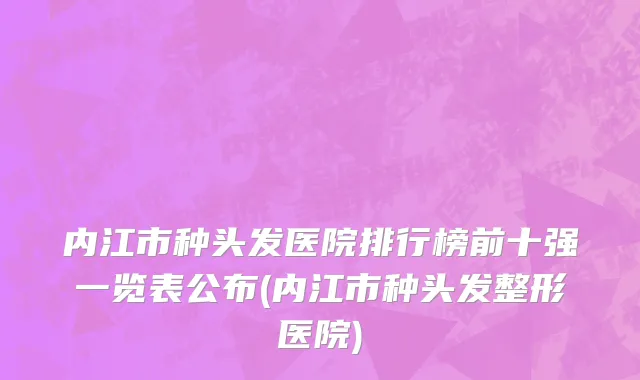 内江市种头发医院排行榜前十强一览表公布(内江市种头发整形医院)