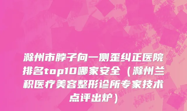 滁州市脖子向一侧歪纠正医院排名top10哪家安全（滁州兰积医疗美容整形诊所专家技术点评出炉）