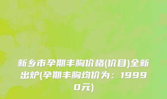 新乡市孕期丰胸价格(价目)全新出炉(孕期丰胸均价为：19990元)