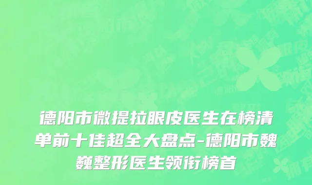 德阳市微提拉眼皮医生在榜清单前十佳超全大盘点-德阳市魏巍整形医生领衔榜首