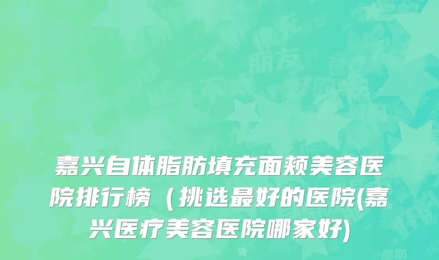嘉兴自体脂肪填充面颊美容医院排行榜（挑选最好的医院(嘉兴医疗美容医院哪家好)