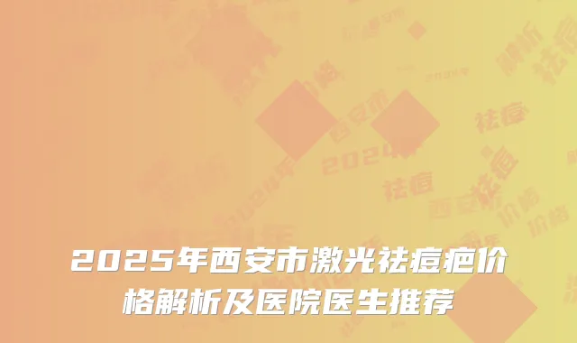 2025年西安市激光祛痘疤价格解析及医院医生推荐