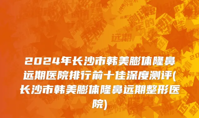 2024年长沙市韩美膨体隆鼻远期医院排行前十佳深度测评(长沙市韩美膨体隆鼻远期整形医院)