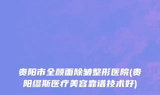 贵阳市全颜面除皱整形医院(贵阳缪斯医疗美容靠谱技术好)