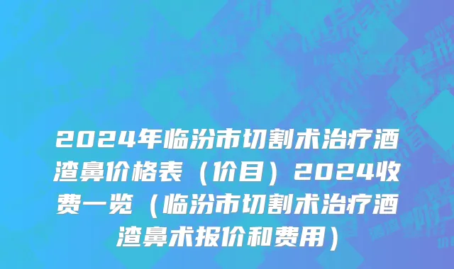 2024年临汾市切割术治疗酒渣鼻价格表（价目）2024收费一览（临汾市切割术治疗酒渣鼻术报价和费用）