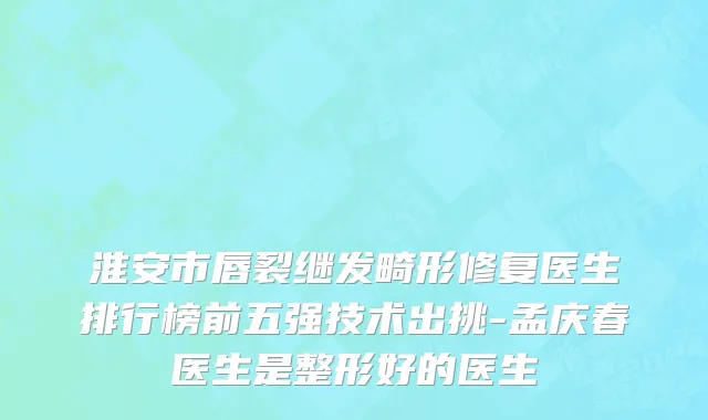 淮安市唇裂继发畸形修复医生排行榜前五强技术出挑-孟庆春医生是整形好的医生