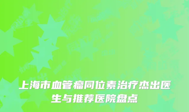 上海市血管瘤同位素治疗杰出医生与推荐医院盘点