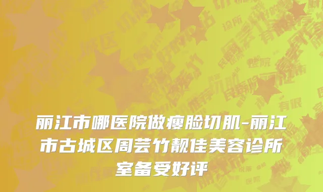 丽江市哪医院做瘦脸切肌-丽江市古城区周芸竹靓佳美容诊所室备受好评