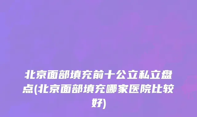 北京面部填充前十公立私立盘点(北京面部填充哪家医院比较好)