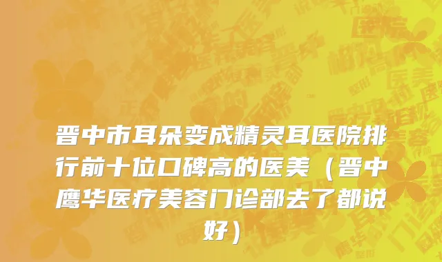 晋中市耳朵变成精灵耳医院排行前十位口碑高的医美（晋中鹰华医疗美容门诊部去了都说好）
