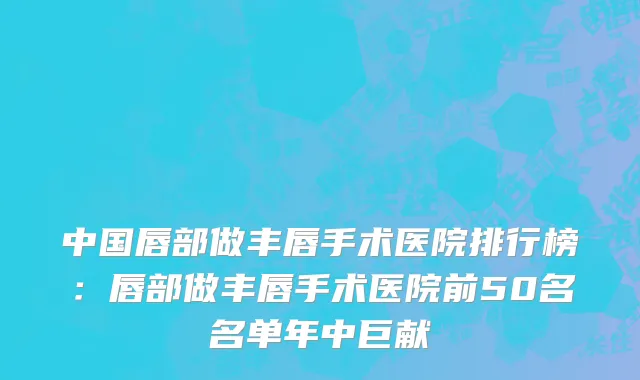 中国唇部做丰唇手术医院排行榜：唇部做丰唇手术医院前50名名单年中巨献
