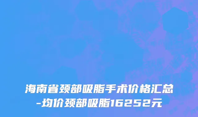 海南省颈部吸脂手术价格汇总-均价颈部吸脂16252元