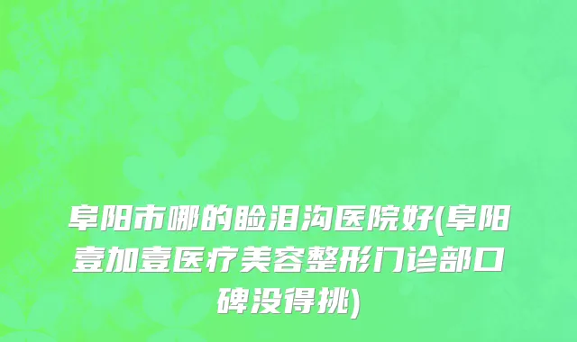 阜阳市哪的睑泪沟医院好(阜阳壹加壹医疗美容整形门诊部口碑没得挑)