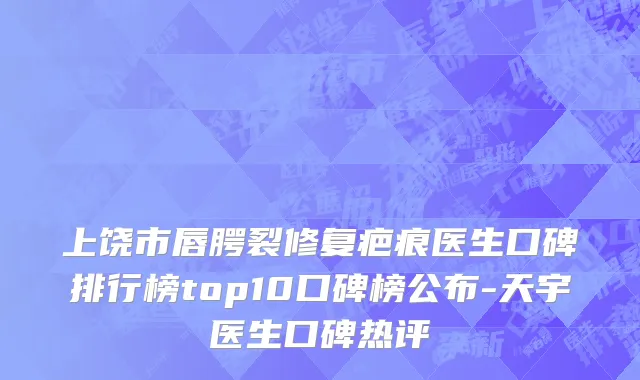 上饶市唇腭裂修复疤痕医生口碑排行榜top10口碑榜公布-天宇医生口碑热评