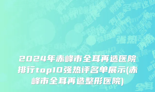 2024年赤峰市全耳再造医院排行top10强热评名单展示(赤峰市全耳再造整形医院)